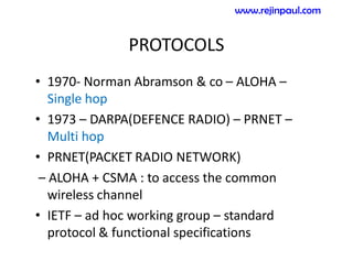 PROTOCOLS
• 1970- Norman Abramson & co – ALOHA –
Single hop
• 1973 – DARPA(DEFENCE RADIO) – PRNET –
Multi hop
• PRNET(PACKET RADIO NETWORK)
– ALOHA + CSMA : to access the common
wireless channel
• IETF – ad hoc working group – standard
protocol & functional specifications
www.rejinpaul.com
 