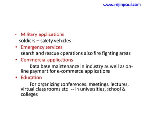 • Military applications
soldiers – safety vehicles
• Emergency services
search and rescue operations also fire fighting areas
• Commercial applications
Data base maintenance in industry as well as on-
line payment for e-commerce applications
• Education
For organizing conferences, meetings, lectures,
virtual class rooms etc -- in universities, school &
colleges
www.rejinpaul.com
 