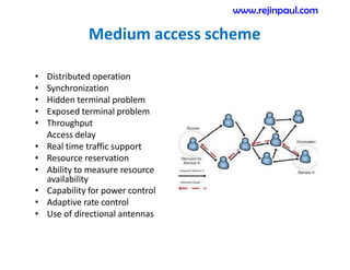 Medium access scheme
• Distributed operation
• Synchronization
• Hidden terminal problem
• Exposed terminal problem
• Throughput
Access delay
• Real time traffic support
• Resource reservation
• Ability to measure resource
availability
• Capability for power control
• Adaptive rate control
• Use of directional antennas
www.rejinpaul.com
 