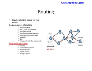 Routing
• Route selected based on hop
count
Requirements of routing
 Minimum delay
 Quick route configuration
 Loop free routing
 Distributed routing approach
 Minimum control overhead
 Scalability
 QoS
 Time sensitive traffic and security
Major design issues
 Mobility
 Bandwidth constraint
 shared channel
 Battery power
 Storage capacity
www.rejinpaul.com
 