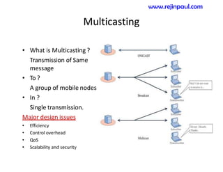 Multicasting
• What is Multicasting ?
Transmission of Same
message
• To ?
A group of mobile nodes
• In ?
Single transmission.
Major design issues
• Efficiency
• Control overhead
• QoS
• Scalability and security
www.rejinpaul.com
 