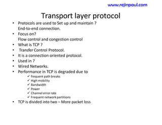 Transport layer protocol
• Protocols are used to Set up and maintain ?
End-to-end connection.
• Focus on?
Flow control and congestion control
• What is TCP ?
• Transfer Control Protocol.
• It is a connection oriented protocol.
• Used in ?
• Wired Networks.
• Performance in TCP is degraded due to
 frequent path breaks
 High mobility
 Bandwidth
 Power
 Channel error rate
 Frequent network partitions
• TCP is divided into two – More packet loss
www.rejinpaul.com
 