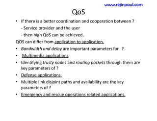 QoS
• If there is a better coordination and cooperation between ?
- Service provider and the user
- then high QoS can be achieved.
QOS can differ from application to application.
• Bandwidth and delay are important parameters for ?
• Multimedia applications
• Identifying trusty nodes and routing packets through them are
key parameters of ?
• Defense applications.
• Multiple link disjoint paths and availability are the key
parameters of ?
• Emergency and rescue operations related applications.
www.rejinpaul.com
 