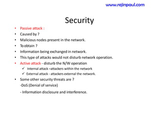 Security
• Passive attack :
• Caused by ?
• Malicious nodes present in the network.
• Toobtain ?
• Information being exchanged in network.
• This type of attacks would not disturb network operation.
• Active attack - disturb the N/W operation
 Internal attack –attackers within the network
 External attack - attackers external the network.
• Some other security threats are ?
-DoS (Denial of service)
- Information disclosure and interference.
www.rejinpaul.com
 