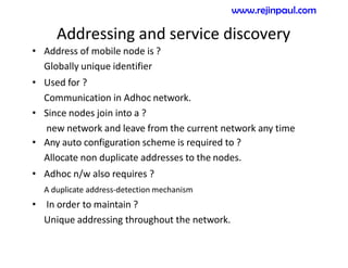 Addressing and service discovery
• Address of mobile node is ?
Globally unique identifier
• Used for ?
Communication in Adhoc network.
• Since nodes join into a ?
new network and leave from the current network any time
• Any auto configuration scheme is required to ?
Allocate non duplicate addresses to the nodes.
• Adhoc n/w also requires ?
A duplicate address-detection mechanism
• In order to maintain ?
Unique addressing throughout the network.
www.rejinpaul.com
 