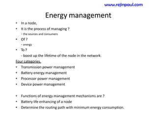 Energy management
• In a node,
• It is the process of managing ?
- the sources and consumers
• Of ?
- energy
• To ?
- boost up the lifetime of the node in the network.
Four categories.
• Transmission power management
• Battery energy management
• Processor power management
• Device power management
• Functions of energy management mechanisms are ?
• Battery life enhancing of a node
• Determine the routing path with minimum energy consumption.
www.rejinpaul.com
 
