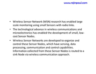 • Wireless Sensor Network (WSN) research has enabled large
scale monitoring using small Sensors with radio links.
• The technological advance in wireless communications and
microelectronics has enabled the development of small, low-
cost Sensor Nodes.
• Wireless Sensor Networks are developed to organize and
control these Sensor Nodes, which have sensing, data
processing, communication and control capabilities.
Information collected from these Sensor Nodes is routed to a
sink Node via wireless communication approach.
www.rejinpaul.com
 