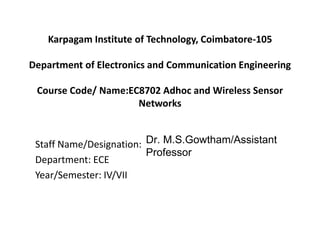 Karpagam Institute of Technology, Coimbatore-105
Department of Electronics and Communication Engineering
Course Code/ Name:EC8702 Adhoc and Wireless Sensor
Networks
Staff Name/Designation:S.Suganya /Assistant Professor
Department: ECE
Year/Semester: IV/VII
Dr. M.S.Gowtham/Assistant
Professor
 
