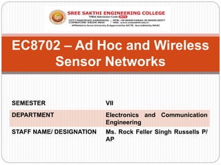 EC8702 – Ad Hoc and Wireless
Sensor Networks
SEMESTER VII
DEPARTMENT Electronics and Communication
Engineering
STAFF NAME/ DESIGNATION Ms. Rock Feller Singh Russells P/
AP
 