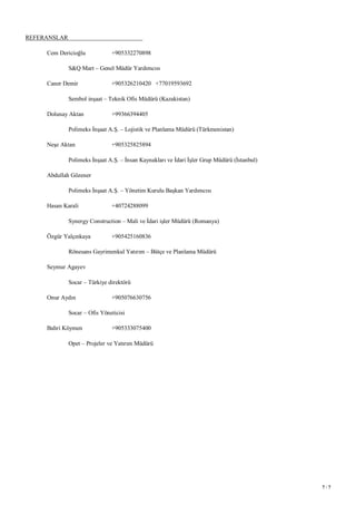 7 / 7
REFERANSLAR
Cem Dericioğlu +905332270898
S&Q Mart – Genel Müdür Yardımcısı
Caner Demir +905326210420 +77019593692
Sembol inşaat – Teknik Ofis Müdürü (Kazakistan)
Dolunay Aktan +99366394405
Polimeks İnşaat A.Ş. – Lojistik ve Planlama Müdürü (Türkmenistan)
Neşe Aktan +905325825894
Polimeks İnşaat A.Ş. – İnsan Kaynakları ve İdari İşler Grup Müdürü (İstanbul)
Abdullah Gözener
Polimeks İnşaat A.Ş. – Yönetim Kurulu Başkan Yardımcısı
Hasan Karali +40724288099
Synergy Construction – Mali ve İdari işler Müdürü (Romanya)
Özgür Yalçınkaya +905425160836
Rönesans Gayrimenkul Yatırım – Bütçe ve Planlama Müdürü
Seymur Agayev
Socar – Türkiye direktörü
Onur Aydın +905076630756
Socar – Ofis Yöneticisi
Bahri Köymen +905333075400
Opet – Projeler ve Yatırım Müdürü
 