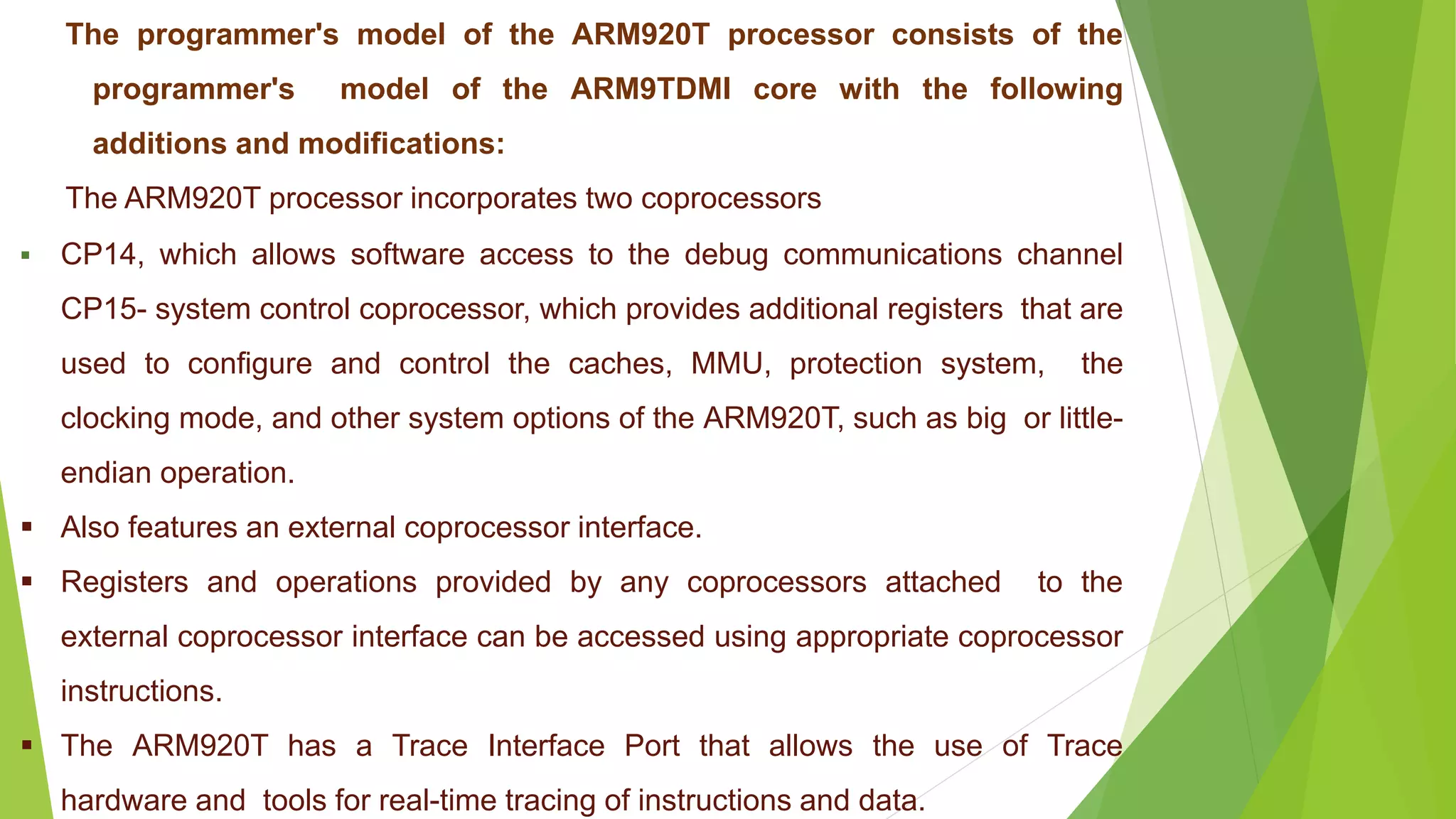 The programmer's model of the ARM920T processor consists of the
programmer's model of the ARM9TDMI core with the following
additions and modifications:
The ARM920T processor incorporates two coprocessors
 CP14, which allows software access to the debug communications channel
CP15- system control coprocessor, which provides additional registers that are
used to configure and control the caches, MMU, protection system, the
clocking mode, and other system options of the ARM920T, such as big or little-
endian operation.
 Also features an external coprocessor interface.
 Registers and operations provided by any coprocessors attached to the
external coprocessor interface can be accessed using appropriate coprocessor
instructions.
 The ARM920T has a Trace Interface Port that allows the use of Trace
hardware and tools for real-time tracing of instructions and data.
 