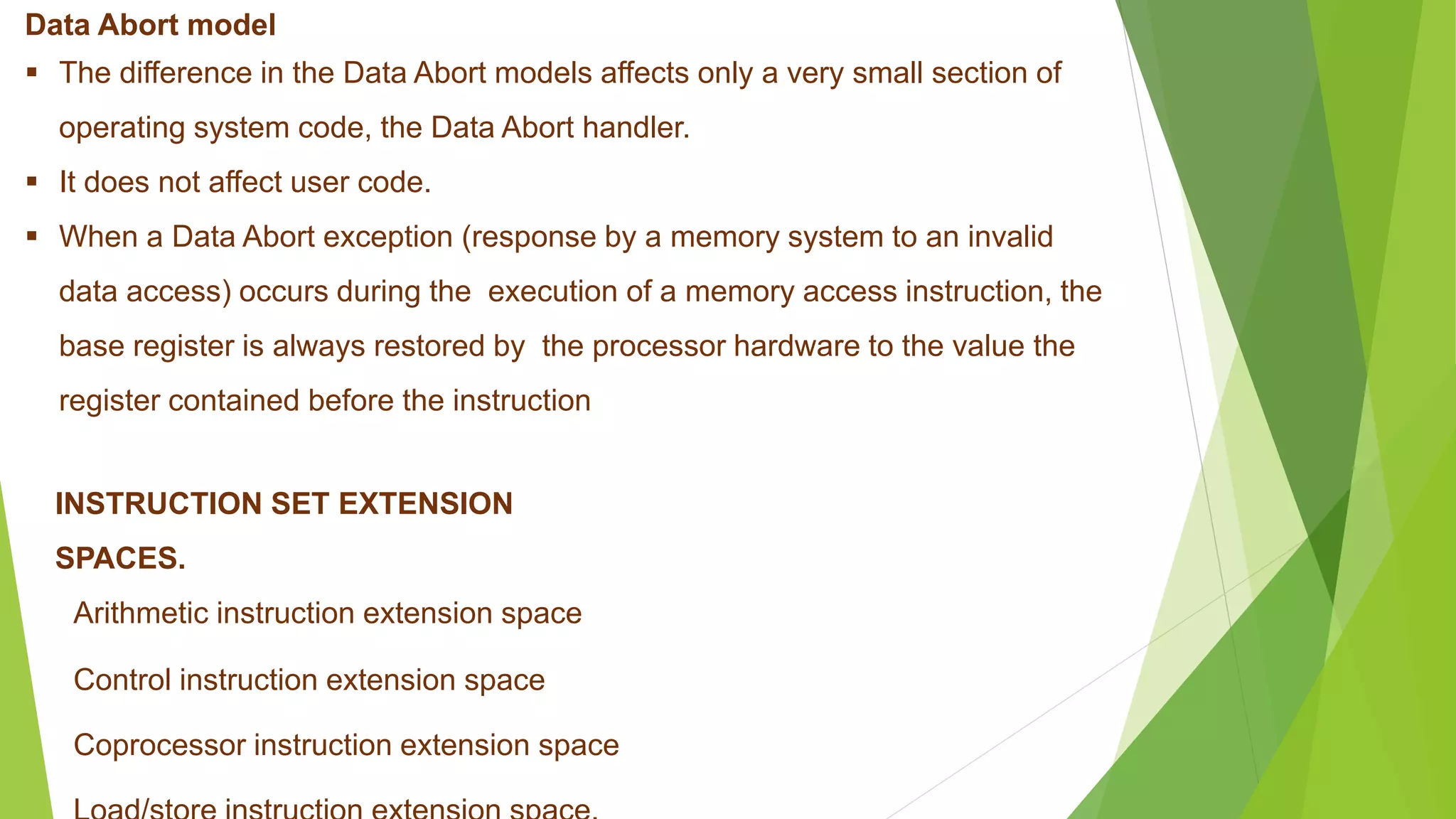 Data Abort model
 The difference in the Data Abort models affects only a very small section of
operating system code, the Data Abort handler.
 It does not affect user code.
 When a Data Abort exception (response by a memory system to an invalid
data access) occurs during the execution of a memory access instruction, the
base register is always restored by the processor hardware to the value the
register contained before the instruction
INSTRUCTION SET EXTENSION
SPACES.
Arithmetic instruction extension space
Control instruction extension space
Coprocessor instruction extension space
 
