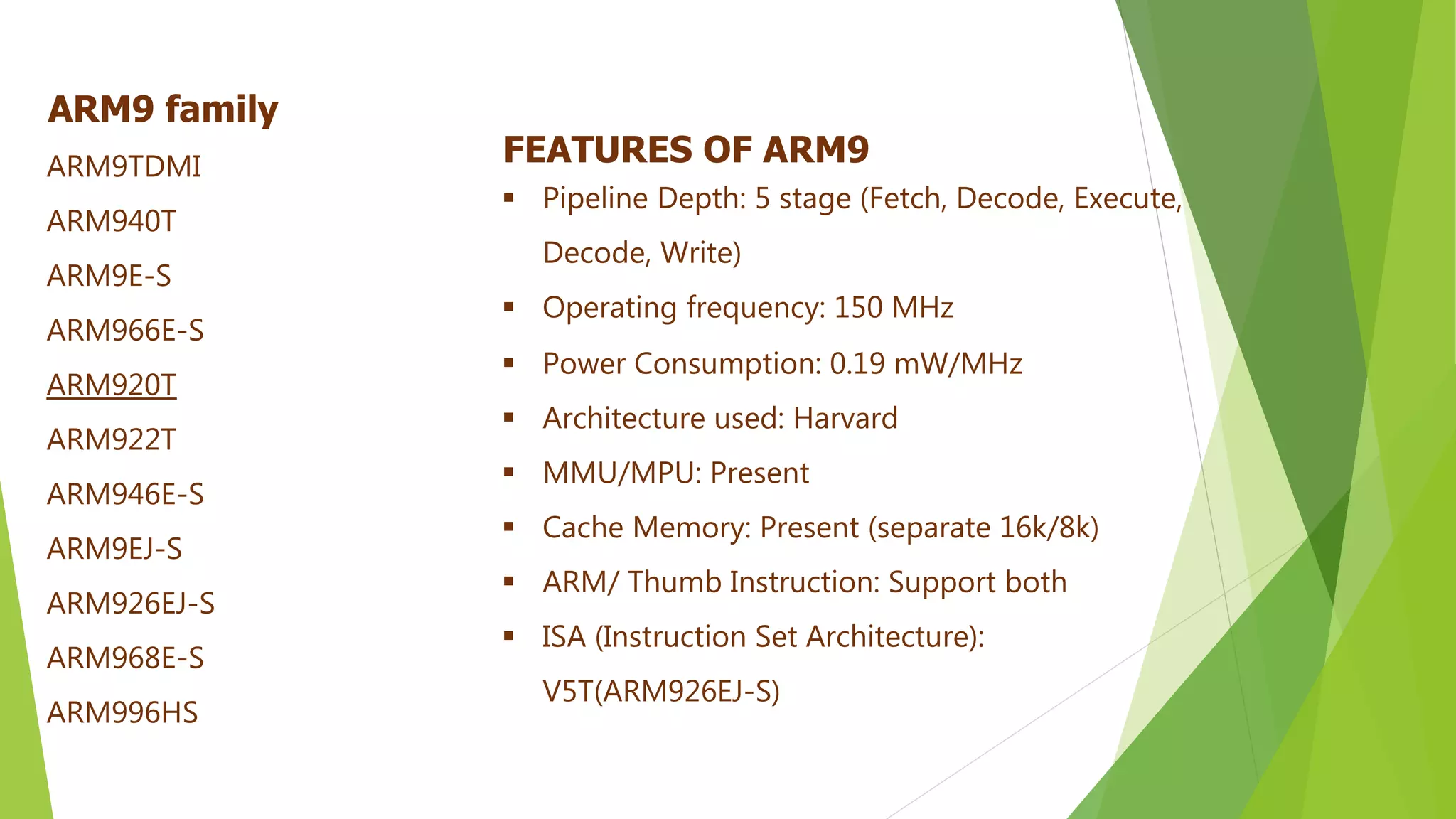 FEATURES OF ARM9
 Pipeline Depth: 5 stage (Fetch, Decode, Execute,
Decode, Write)
 Operating frequency: 150 MHz
 Power Consumption: 0.19 mW/MHz
 Architecture used: Harvard
 MMU/MPU: Present
 Cache Memory: Present (separate 16k/8k)
 ARM/ Thumb Instruction: Support both
 ISA (Instruction Set Architecture):
V5T(ARM926EJ-S)
ARM9 family
ARM9TDMI
ARM940T
ARM9E-S
ARM966E-S
ARM920T
ARM922T
ARM946E-S
ARM9EJ-S
ARM926EJ-S
ARM968E-S
ARM996HS
 