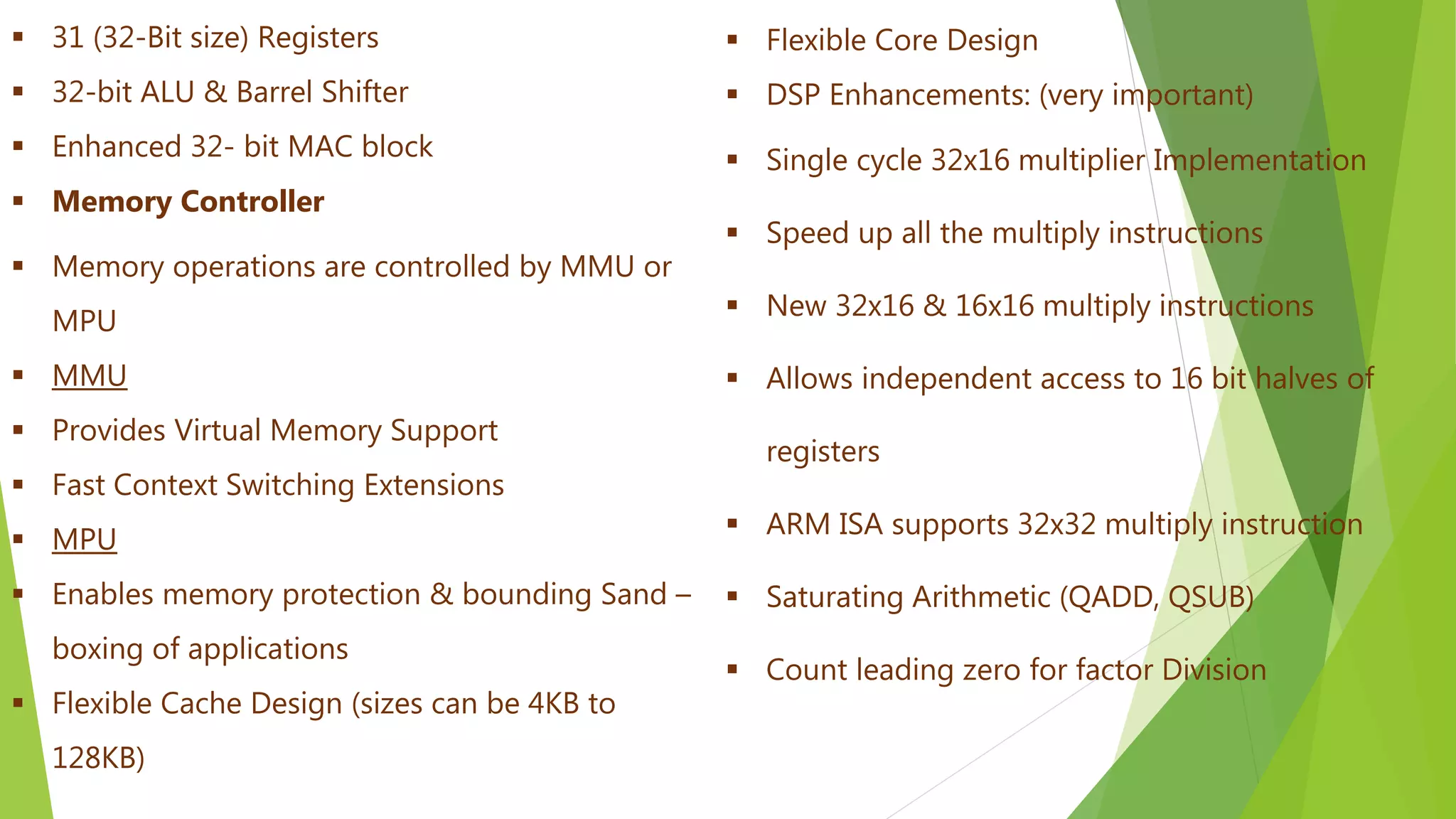  Flexible Core Design
 DSP Enhancements: (very important)
 Single cycle 32x16 multiplier Implementation
 Speed up all the multiply instructions
 New 32x16 & 16x16 multiply instructions
 Allows independent access to 16 bit halves of
registers
 ARM ISA supports 32x32 multiply instruction
 Saturating Arithmetic (QADD, QSUB)
 Count leading zero for factor Division
 31 (32-Bit size) Registers
 32-bit ALU & Barrel Shifter
 Enhanced 32- bit MAC block
 Memory Controller
 Memory operations are controlled by MMU or
MPU
 MMU
 Provides Virtual Memory Support
 Fast Context Switching Extensions
 MPU
 Enables memory protection & bounding Sand –
boxing of applications
 Flexible Cache Design (sizes can be 4KB to
128KB)
 