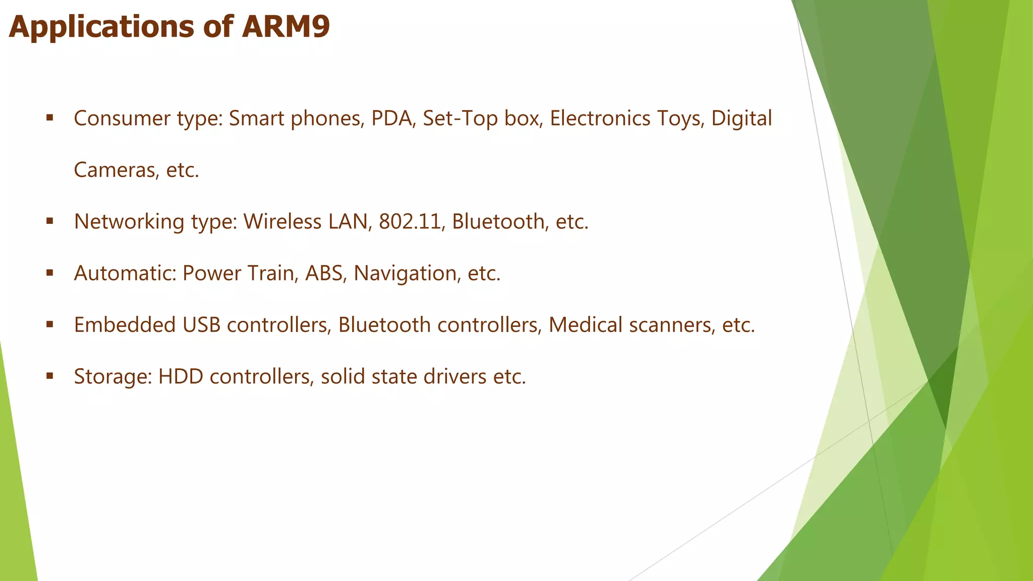  Consumer type: Smart phones, PDA, Set-Top box, Electronics Toys, Digital
Cameras, etc.
 Networking type: Wireless LAN, 802.11, Bluetooth, etc.
 Automatic: Power Train, ABS, Navigation, etc.
 Embedded USB controllers, Bluetooth controllers, Medical scanners, etc.
 Storage: HDD controllers, solid state drivers etc.
Applications of ARM9
 