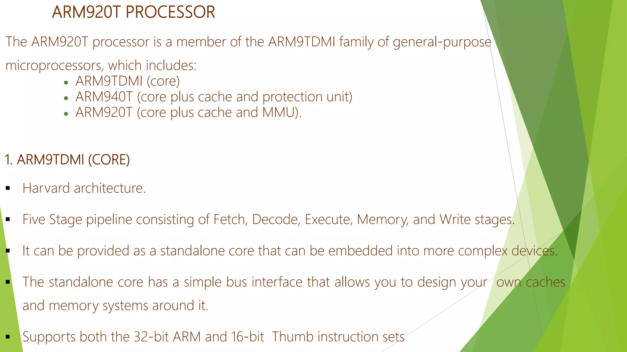 ARM920T PROCESSOR
The ARM920T processor is a member of the ARM9TDMI family of general-purpose
microprocessors, which includes:
 ARM9TDMI (core)
 ARM940T (core plus cache and protection unit)
 ARM920T (core plus cache and MMU).
1. ARM9TDMI (CORE)
 Harvard architecture.
 Five Stage pipeline consisting of Fetch, Decode, Execute, Memory, and Write stages.
 It can be provided as a standalone core that can be embedded into more complex devices.
 The standalone core has a simple bus interface that allows you to design your own caches
and memory systems around it.
 Supports both the 32-bit ARM and 16-bit Thumb instruction sets
 