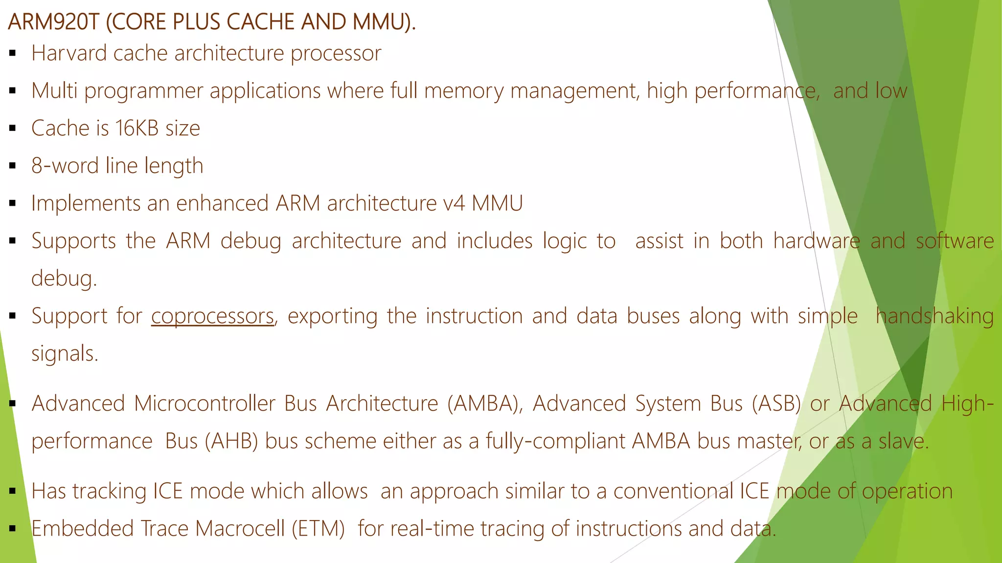 ARM920T (CORE PLUS CACHE AND MMU).
 Harvard cache architecture processor
 Multi programmer applications where full memory management, high performance, and low
 Cache is 16KB size
 8-word line length
 Implements an enhanced ARM architecture v4 MMU
 Supports the ARM debug architecture and includes logic to assist in both hardware and software
debug.
 Support for coprocessors, exporting the instruction and data buses along with simple handshaking
signals.
 Advanced Microcontroller Bus Architecture (AMBA), Advanced System Bus (ASB) or Advanced High-
performance Bus (AHB) bus scheme either as a fully-compliant AMBA bus master, or as a slave.
 Has tracking ICE mode which allows an approach similar to a conventional ICE mode of operation
 Embedded Trace Macrocell (ETM) for real-time tracing of instructions and data.
 
