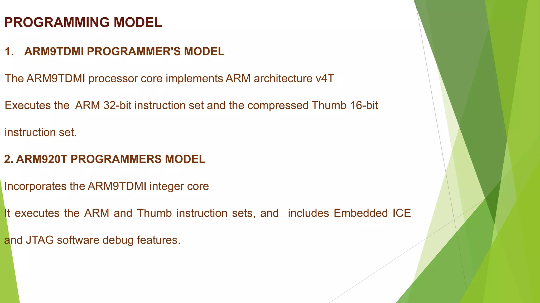 PROGRAMMING MODEL
1. ARM9TDMI PROGRAMMER'S MODEL
The ARM9TDMI processor core implements ARM architecture v4T
Executes the ARM 32-bit instruction set and the compressed Thumb 16-bit
instruction set.
2. ARM920T PROGRAMMERS MODEL
Incorporates the ARM9TDMI integer core
It executes the ARM and Thumb instruction sets, and includes Embedded ICE
and JTAG software debug features.
 