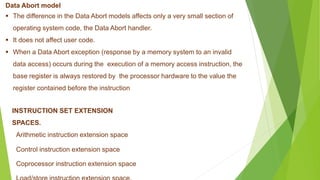 Data Abort model
 The difference in the Data Abort models affects only a very small section of
operating system code, the Data Abort handler.
 It does not affect user code.
 When a Data Abort exception (response by a memory system to an invalid
data access) occurs during the execution of a memory access instruction, the
base register is always restored by the processor hardware to the value the
register contained before the instruction
INSTRUCTION SET EXTENSION
SPACES.
Arithmetic instruction extension space
Control instruction extension space
Coprocessor instruction extension space
 