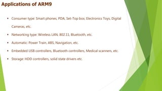  Consumer type: Smart phones, PDA, Set-Top box, Electronics Toys, Digital
Cameras, etc.
 Networking type: Wireless LAN, 802.11, Bluetooth, etc.
 Automatic: Power Train, ABS, Navigation, etc.
 Embedded USB controllers, Bluetooth controllers, Medical scanners, etc.
 Storage: HDD controllers, solid state drivers etc.
Applications of ARM9
 