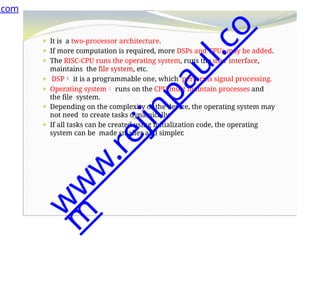 ⚫ It is a two-processor architecture.
⚫ If more computation is required, more DSPs and CPUs may be added.
⚫ The RISC-CPU runs the operating system, runs the user interface,
maintains the file system, etc.
⚫ DSP it is a programmable one, which performs signal processing.
⚫ Operating system runs on the CPU must maintain processes and
the file system.
⚫ Depending on the complexity of the device, the operating system may
not need to create tasks dynamically.
⚫ If all tasks can be created using initialization code, the operating
system can be made smaller and simpler.
.com
w
w
w
.
r
e
j
i
n
p
a
u
l
.
c
o
m
 