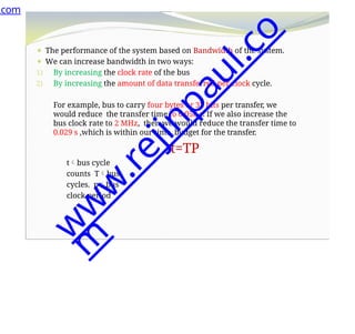 ⚫ The performance of the system based on Bandwidth of the system.
⚫ We can increase bandwidth in two ways:
1) By increasing the clock rate of the bus
2) By increasing the amount of data transferred per clock cycle.
For example, bus to carry four bytes or 32 bits per transfer, we
would reduce the transfer time to 0.058 s. If we also increase the
bus clock rate to 2 MHz, then we would reduce the transfer time to
0.029 s ,which is within our time budget for the transfer.
t=TP
tbus cycle
counts Tbus
cycles. pbus
clock period
.com
w
w
w
.
r
e
j
i
n
p
a
u
l
.
c
o
m
 