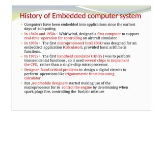 History of Embedded computer system
⚫ Computers have been embedded into applications since the earliest
days of computing.
⚫ In 1940s and 1950sWhirlwind, designed a first computer to support
real-time operation for controlling an aircraft simulator.
⚫ In 1970s The first microprocessor( Intel 4004) was designed for an
embedded application (Calculator), provided basic arithmetic
functions.
⚫ In 1972s The first handheld calculator (HP-35 ) was to perform
transcendental functions , so it used several chips to implement
the CPU, rather than a single-chip microprocessor.
⚫ Designer faced critical problems to design a digital circuits to
perform operations like trigonometric functions using
calculator.
⚫ But ,Automobile designers started making use of the
microprocessor for to control the engine by determining when
spark plugs fire, controlling the fuel/air mixture
 