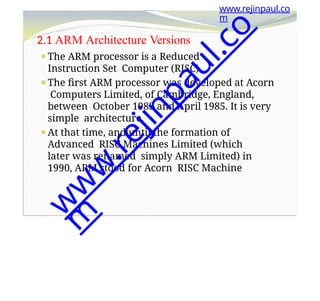 2.1 ARM Architecture Versions
⚫The ARM processor is a Reduced
Instruction Set Computer (RISC).
⚫The first ARM processor was developed at Acorn
Computers Limited, of Cambridge, England,
between October 1983 and April 1985. It is very
simple architecture.
⚫At that time, and until the formation of
Advanced RISC Machines Limited (which
later was renamed simply ARM Limited) in
1990, ARM stood for Acorn RISC Machine
www.rejinpaul.co
m
w
w
w
.
r
e
j
i
n
p
a
u
l
.
c
o
m
 