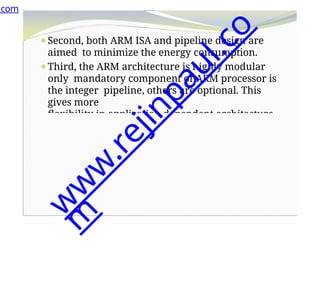 ⚫Second, both ARM ISA and pipeline design are
aimed to minimize the energy consumption.
⚫Third, the ARM architecture is highly modular
only mandatory component of ARM processor is
the integer pipeline, others are optional. This
gives more
flexibility in application dependent architecture
.com
w
w
w
.
r
e
j
i
n
p
a
u
l
.
c
o
m
 