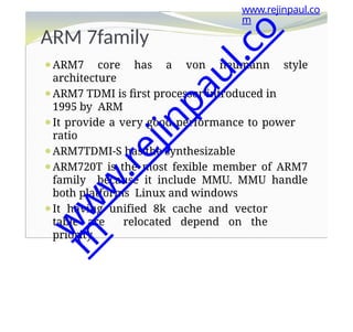 ARM 7family
⚫ARM7 core has a von neumann style
architecture
⚫ARM7 TDMI is first processor introduced in
1995 by ARM
⚫It provide a very good performance to power
ratio
⚫ARM7TDMI-S has the synthesizable
⚫ARM720T is the most fexible member of ARM7
family because it include MMU. MMU handle
both platforms Linux and windows
⚫It having unified 8k cache and vector
table are relocated depend on the
priority
www.rejinpaul.co
m
w
w
w
.
r
e
j
i
n
p
a
u
l
.
c
o
m
 