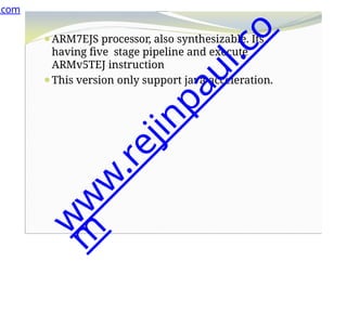 ⚫ARM7EJS processor, also synthesizable. Its
having five stage pipeline and execute
ARMv5TEJ instruction
⚫This version only support java acceleration.
.com
w
w
w
.
r
e
j
i
n
p
a
u
l
.
c
o
m
 