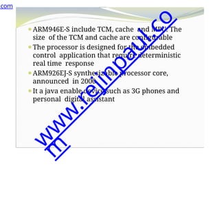 ⚫ARM946E-S include TCM, cache and MPU. The
size of the TCM and cache are configurable
⚫The processor is designed for the embedded
control application that require deterministic
real time response
⚫ARM926EJ-S synthesizable processor core,
announced in 2000
⚫It a java enable device such as 3G phones and
personal digital assistant
.com
w
w
w
.
r
e
j
i
n
p
a
u
l
.
c
o
m
 