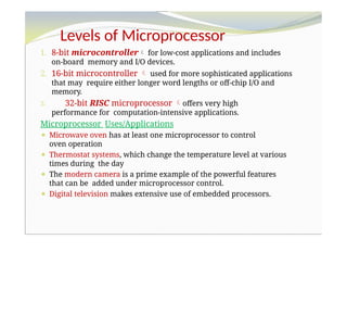 Levels of Microprocessor
1. 8-bit microcontroller for low-cost applications and includes
on-board memory and I/O devices.
2. 16-bit microcontroller  used for more sophisticated applications
that may require either longer word lengths or off-chip I/O and
memory.
3. 32-bit RISC microprocessor offers very high
performance for computation-intensive applications.
Microprocessor Uses/Applications
⚫ Microwave oven has at least one microprocessor to control
oven operation
⚫ Thermostat systems, which change the temperature level at various
times during the day
⚫ The modern camera is a prime example of the powerful features
that can be added under microprocessor control.
⚫ Digital television makes extensive use of embedded processors.
 