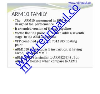 ARM10 FAMILY
⚫The ARM10 announced in 1997 was
designed for performance
⚫It extended version of 6 stage pipeline
⚫Vector floating point unit which adds a seventh
stage to the ARM10 pipeline
⚫VFP combined with IEEE 754.1985 floating
point
⚫ARM1020 E it includes E instruction. it having
cache, VFP and MMU
⚫ARM1026EJ-S is similar to ARM926EJ-S . But
ARM10 is flexible when compare to ARM9
www.rejinpaul.co
m
w
w
w
.
r
e
j
i
n
p
a
u
l
.
c
o
m
 