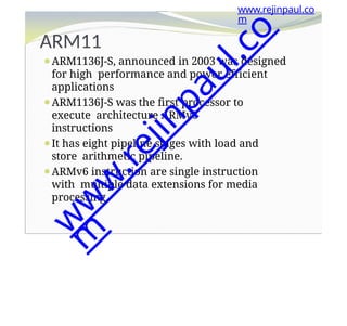 ARM11
⚫ARM1136J-S, announced in 2003 was designed
for high performance and power efficient
applications
⚫ARM1136J-S was the first processor to
execute architecture ARMv6
instructions
⚫It has eight pipeline stages with load and
store arithmetic pipeline.
⚫ARMv6 instruction are single instruction
with multiple data extensions for media
processing.
www.rejinpaul.co
m
w
w
w
.
r
e
j
i
n
p
a
u
l
.
c
o
m
 