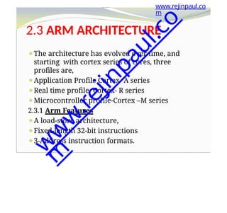 2.3 ARM ARCHITECTURE
⚫The architecture has evolved over time, and
starting with cortex series of cores, three
profiles are,
⚫Application Profile Cortex- A series
⚫Real time profile- Cortex- R series
⚫Microcontroller profile-Cortex –M series
2.3.1 Arm Features
⚫A load-store architecture,
⚫Fixed-length 32-bit instructions
⚫3-Address instruction formats.
www.rejinpaul.co
m
w
w
w
.
r
e
j
i
n
p
a
u
l
.
c
o
m
 