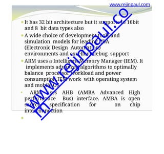 www.rejinpaul.com
⚫It has 32 bit architecture but it supports to 16bit
and 8 bit data types also
⚫A wide choice of development tools and
simulation models for leading EDA
(Electronic Design Automation)
environments and excellent debug support
⚫ARM uses a Intelligent Memory Manager (IEM). It
implements advanced algorithms to optimally
balance processor workload and power
consumption.IEM work with operating system
and mobile OS
⚫ ARM uses AHB (AMBA Advanced High
performance Bus) interface. AMBA is open
source specification for on chip
interconnection
⚫
w
w
w
.
r
e
j
i
n
p
a
u
l
.
c
o
m
 