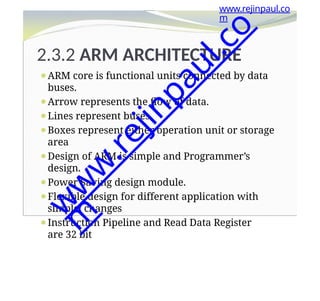 2.3.2 ARM ARCHITECTURE
⚫ARM core is functional units connected by data
buses.
⚫Arrow represents the flow of data.
⚫Lines represent buses.
⚫Boxes represent either operation unit or storage
area
⚫Design of ARM is simple and Programmer’s
design.
⚫Power Saving design module.
⚫Flexible design for different application with
simple changes
⚫Instruction Pipeline and Read Data Register
are 32 bit
www.rejinpaul.co
m
w
w
w
.
r
e
j
i
n
p
a
u
l
.
c
o
m
 