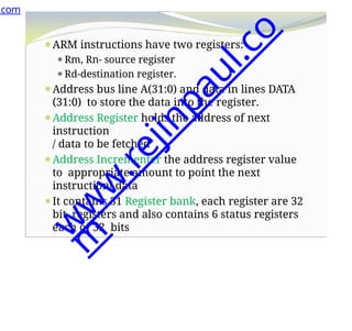 ⚫ARM instructions have two registers:
⚫Rm, Rn- source register
⚫Rd-destination register.
⚫Address bus line A(31:0) and data in lines DATA
(31:0) to store the data into the register.
⚫Address Register holds the address of next
instruction
/ data to be fetched
⚫Address Incrementer the address register value
to appropriate amount to point the next
instruction/ data
⚫It contains 31 Register bank, each register are 32
bit registers and also contains 6 status registers
each of 32 bits
.com
w
w
w
.
r
e
j
i
n
p
a
u
l
.
c
o
m
 