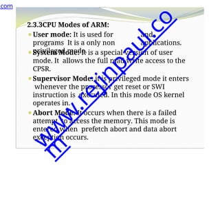 and
applications.
2.3.3CPU Modes of ARM:
⚫User mode: It is used for
programs It is a only non
privileged mode.
⚫System Mode: It is a special version of user
mode. It allows the full read write access to the
CPSR.
⚫Supervisor Mode: it is privileged mode it enters
whenever the processor get reset or SWI
instruction is executed. In this mode OS kernel
operates in.
⚫Abort Mode: It occurs when there is a failed
attempt to access the memory. This mode is
entered when prefetch abort and data abort
exception occurs.
.com
w
w
w
.
r
e
j
i
n
p
a
u
l
.
c
o
m
 