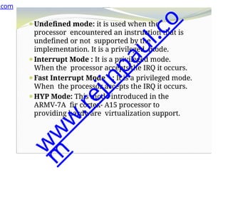 ⚫Undefined mode: it is used when the
processor encountered an instruction that is
undefined or not supported by the
implementation. It is a privileged mode.
⚫Interrupt Mode : It is a privileged mode.
When the processor accepts the IRQ it occurs.
⚫Fast Interrupt Mode : It is a privileged mode.
When the processor accepts the IRQ it occurs.
⚫HYP Mode: This mode introduced in the
ARMV-7A fir cortex- A15 processor to
providing hardware virtualization support.
.com
w
w
w
.
r
e
j
i
n
p
a
u
l
.
c
o
m
 