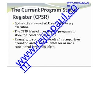 The Current Program Status
Register (CPSR)
⚫It gives the status of ALU result for every
execution
⚫The CPSR is used in user-level programs to
store the condition code bits.
⚫Example, to record the result of a comparison
operation and to control whether or not a
conditional branch is taken
www.rejinpaul.co
m
w
w
w
.
r
e
j
i
n
p
a
u
l
.
c
o
m
 
