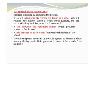 1. An antilock brake system (ABS)
⚫ Reduces skidding by pumping the brakes.
⚫ It is used to temporarily release the brake on a wheel when it
rotates too slowly—when a wheel stops turning, the car
starts skidding and becomes hard to control.
⚫ It sits between the hydraulic pump, which provides
power to the brakes.
⚫ It uses sensors on each wheel to measure the speed of the
wheel.
⚫ The wheel speeds are used by the ABS system to determine how
to vary the hydraulic fluid pressure to prevent the wheels from
skidding.
 