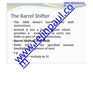The Barrel Shifter
⚫The ARM doesn’t have actual shift
instructions.
⚫Instead it has a barrel shifter which
provides a mechanism to carry out
shifts as part of other instructions.
⚫Barrel Shifter - Left Shift
⚫Shifts left by the specified amount
(multiplies by powers of two)
⚫e.g.
LSL #5 = multiply by 32
www.rejinpaul.co
m
w
w
w
.
r
e
j
i
n
p
a
u
l
.
c
o
m
 