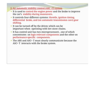 2. An automatic stability control (ASC +T) system
⚫ It is used to control the engine power and the brake to improve
the car’s stability during maneuvers.
⚫ It controls four different systems: throttle, ignition timing,
differential brake, and (on automatic transmission cars) gear
shifting.
⚫ It can be turned off by the driver, which can be
important when operating with tire snow chains.
⚫ It has control unit has two microprocessors , one of which
concentrates on logic-relevant components and the other on
performance-specific components.
⚫ The ABS and ASC+ T must clearly communicate because the
ASC+ T interacts with the brake system.
 