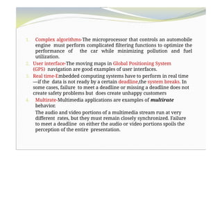 1. Complex algorithms-The microprocessor that controls an automobile
engine must perform complicated filtering functions to optimize the
performance of the car while minimizing pollution and fuel
utilization.
2. User interface-The moving maps in Global Positioning System
(GPS) navigation are good examples of user interfaces.
3. Real time-Embedded computing systems have to perform in real time
—if the data is not ready by a certain deadline,the system breaks. In
some cases, failure to meet a deadline or missing a deadline does not
create safety problems but does create unhappy customers
4. Multirate-Multimedia applications are examples of multirate
behavior.
The audio and video portions of a multimedia stream run at very
different rates, but they must remain closely synchronized. Failure
to meet a deadline on either the audio or video portions spoils the
perception of the entire presentation.
 