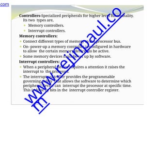 Controllers-Specialized peripherals for higher level functionality.
Its two types are,
⚫ Memory controllers.
⚫ Interrupt controllers.
Memory controllers:
⚫ Connect different types of memory to the processor bus.
⚫ On- power-up a memory controller is configured in hardware
to allow the certain memory devices to be active.
⚫ Some memory devices must be set up by software.
Interrupt controllers:
⚫ When a peripheral device requires a attention it raises the
interrupt to the processor.
⚫ The interrupt controller provides the programmable
governing policy that allows the software to determine which
peripheral device can interrupt the processor at specific time.
This is done by bits in the interrupt controller register.
.com
w
w
w
.
r
e
j
i
n
p
a
u
l
.
c
o
m
 