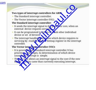 Two types of interrupt controllers for ARM:
⚫ The Standard interrupt controller.
⚫ The Vector interrupt controller (VIC).
The Standard interrupt controller:
⚫ It sends the interrupt signal to the processor core, when an
external device requests servicing.
⚫ It can be programmed to ignore or mask other individual
device or set of devices.
⚫ The interrupt handler determines which device requires to
servicing by reading a device bitmap register in the interrupt
controller.
The Vector interrupt controller (VIC):
⚫ It is powerful than Standard interrupt controller. It has
prioritizes interrupts. So determination of which device
caused the interrupt is simple.
⚫ The VIC only allows an interrupt signal to the core if the new
higher priority came than currently executing interrupt.
.com
w
w
w
.
r
e
j
i
n
p
a
u
l
.
c
o
m
 