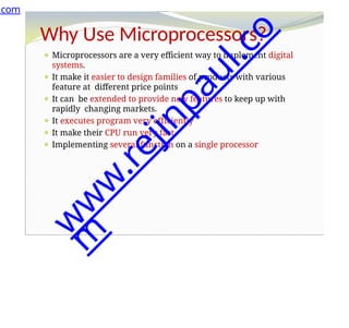 Why Use Microprocessors?
⚫ Microprocessors are a very efficient way to implement digital
systems.
⚫ It make it easier to design families of products with various
feature at different price points
⚫ It can be extended to provide new features to keep up with
rapidly changing markets.
⚫ It executes program very efficiently
⚫ It make their CPU run very fast
⚫ Implementing several function on a single processor
.com
w
w
w
.
r
e
j
i
n
p
a
u
l
.
c
o
m
 