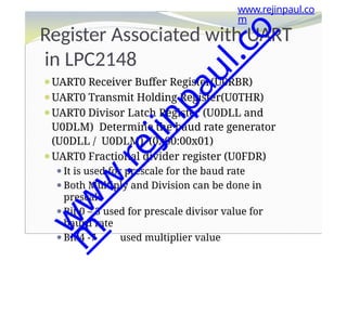 Register Associated with UART
in LPC2148
⚫UART0 Receiver Buffer Register(U0RBR)
⚫UART0 Transmit Holding Register(U0THR)
⚫UART0 Divisor Latch Register (U0DLL and
U0DLM) Determine the baud rate generator
(U0DLL / U0DLM). (0x00:00x01)
⚫UART0 Fractional divider register (U0FDR)
⚫It is used for prescale for the baud rate
⚫Both Multiply and Division can be done in
prescale
⚫Bit 0 – 3 used for prescale divisor value for
baurd rate
⚫Bit 4 -7 used multiplier value
www.rejinpaul.co
m
w
w
w
.
r
e
j
i
n
p
a
u
l
.
c
o
m
 